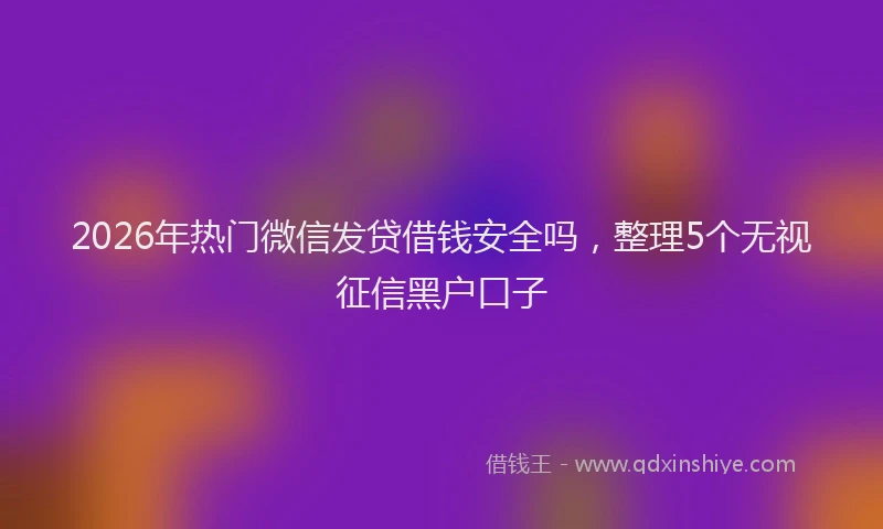 2026年热门微信发贷借钱安全吗,整理5个无视征信黑户口子