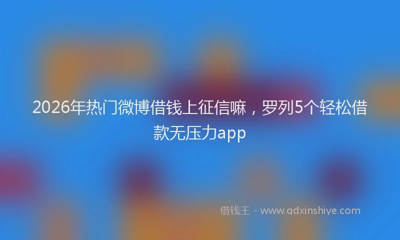 2026年热门微博借钱上征信嘛，罗列5个轻松借款无压力app