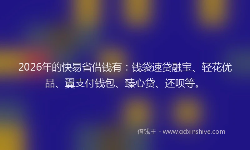 2026年的快易省借钱有：钱袋速贷融宝、轻花优品、翼支付钱包、臻心贷、还呗等。