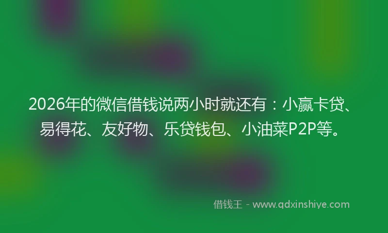 2026年的微信借钱说两小时就还有：小赢卡贷、易得花、友好物、乐贷钱包、小油菜P2P等。