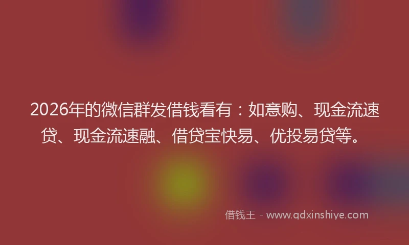 2026年的微信群发借钱看有：如意购、现金流速贷、现金流速融、借贷宝快易、优投易贷等。