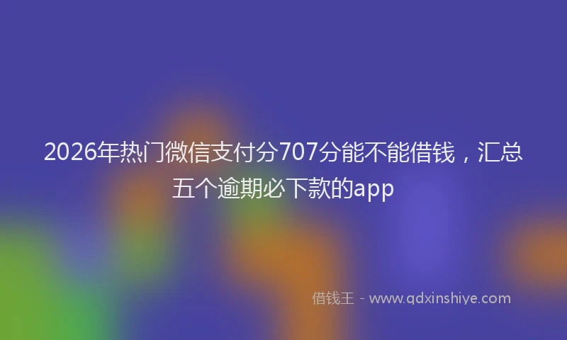 2026年热门微信支付分707分能不能借钱，汇总五个逾期必下款的app