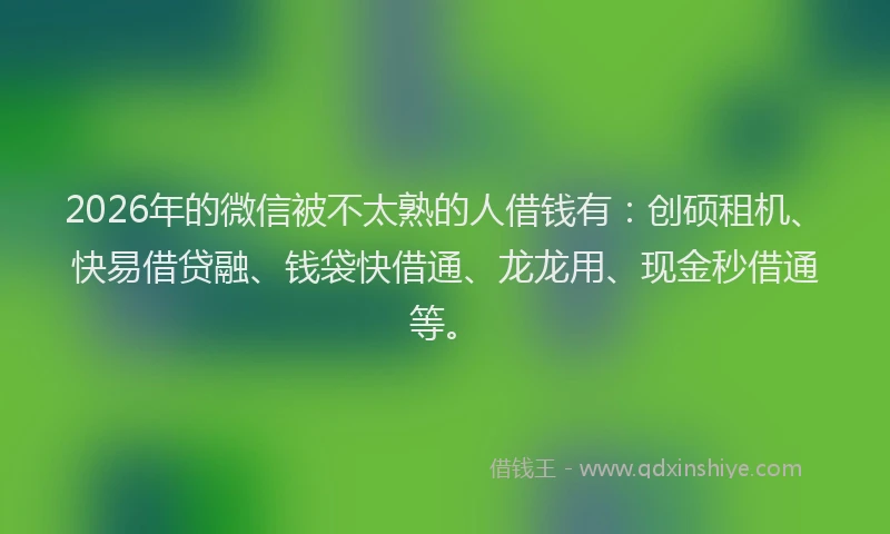 2026年的微信被不太熟的人借钱有:创硕租机、快易借贷融、钱袋快借通、龙龙用、现金秒借通等。