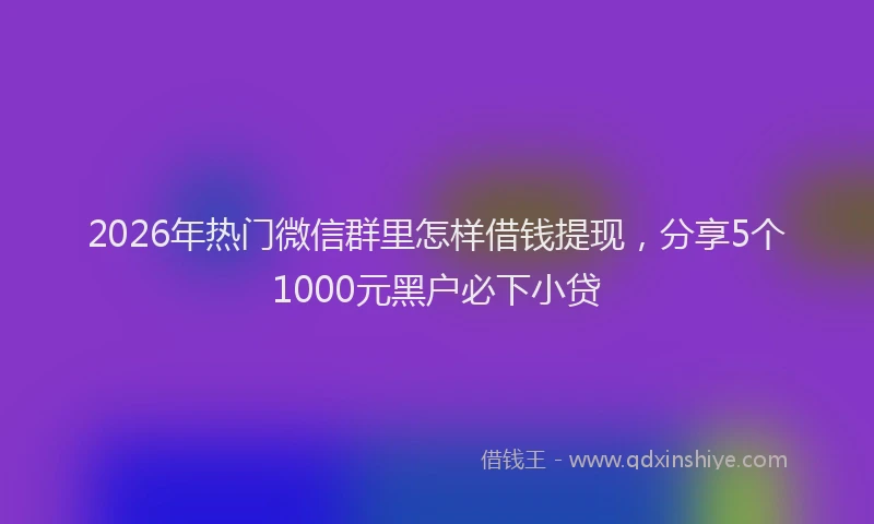 2026年热门微信群里怎样借钱提现，分享5个1000元黑户必下小贷