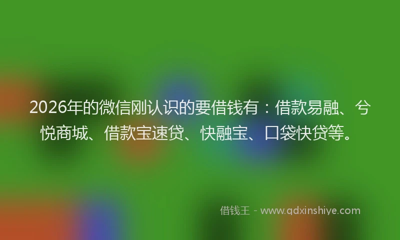 2026年的微信刚认识的要借钱有：借款易融、兮悦商城、借款宝速贷、快融宝、口袋快贷等。