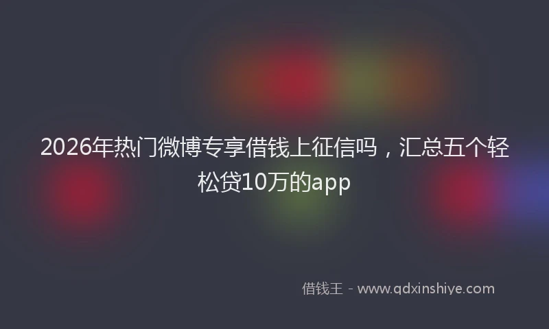 2026年热门微博专享借钱上征信吗，汇总五个轻松贷10万的app
