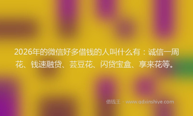 2026年的微信好多借钱的人叫什么有：诚信一周花、钱速融贷、芸豆花、闪贷宝盒、享来花等。