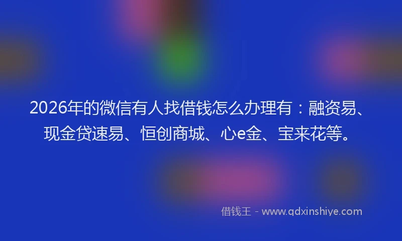 2026年的微信有人找借钱怎么办理有：融资易、现金贷速易、恒创商城、心e金、宝来花等。