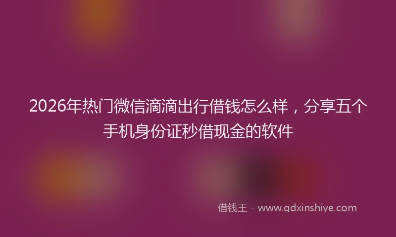 2026年热门微信滴滴出行借钱怎么样，分享五个手机身份证秒借现金的软件