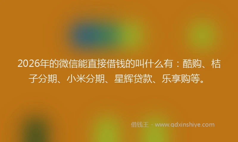2026年的微信能直接借钱的叫什么有：酷购、桔子分期、小米分期、星辉贷款、乐享购等。