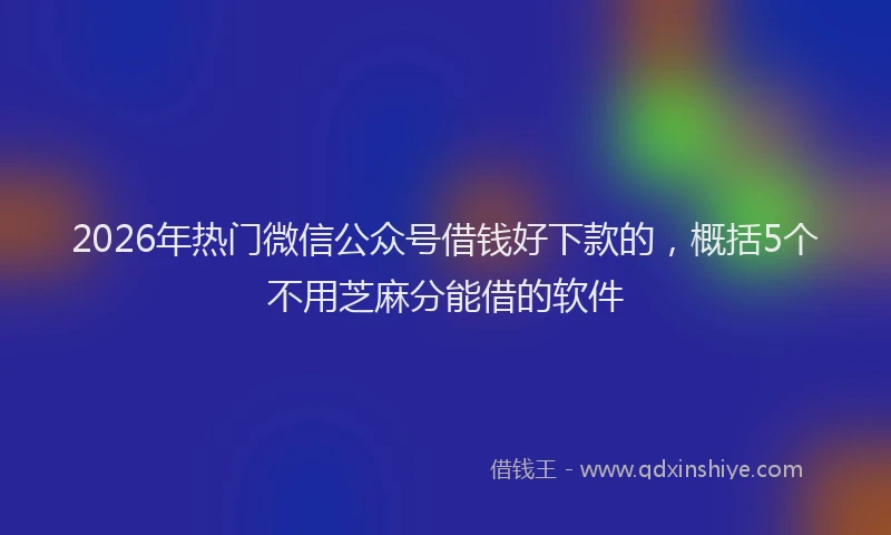 2026年热门微信公众号借钱好下款的，概括5个不用芝麻分能借的软件
