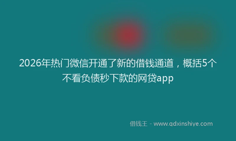 2026年热门微信开通了新的借钱通道，概括5个不看负债秒下款的网贷app