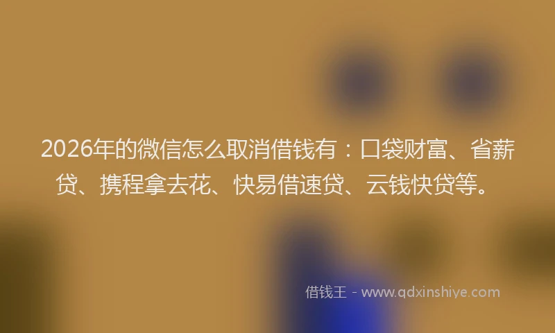 2026年的微信怎么取消借钱有：口袋财富、省薪贷、携程拿去花、快易借速贷、云钱快贷等。