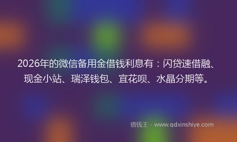 2026年的微信备用金借钱利息有：闪贷速借融、现金小站、瑞泽钱包、宜花呗、水晶分期等。