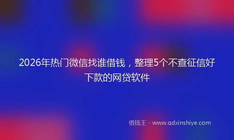 2026年热门微信找谁借钱，整理5个不查征信好下款的网贷软件