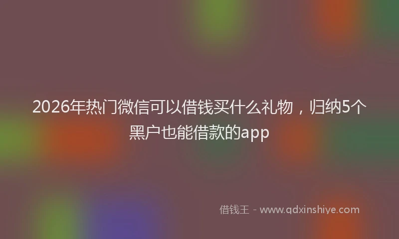 2026年热门微信可以借钱买什么礼物，归纳5个黑户也能借款的app