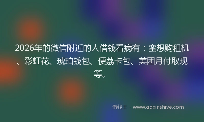 2026年的微信附近的人借钱看病有:蛮想购租机、彩虹花、琥珀钱包、便荔卡包、美团月付取现等。