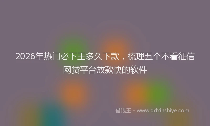 2026年热门必下王多久下款，梳理五个不看征信网贷平台放款快的软件