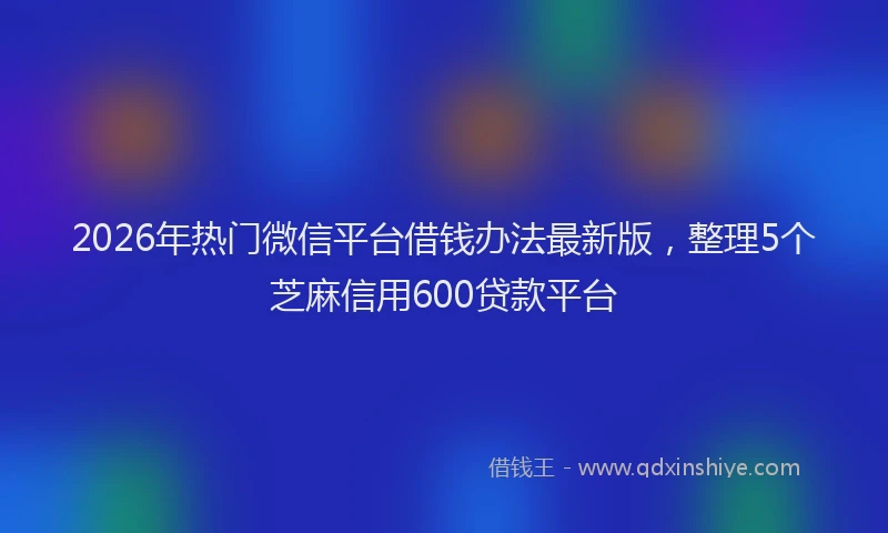 2026年热门微信平台借钱办法最新版，整理5个芝麻信用600贷款平台
