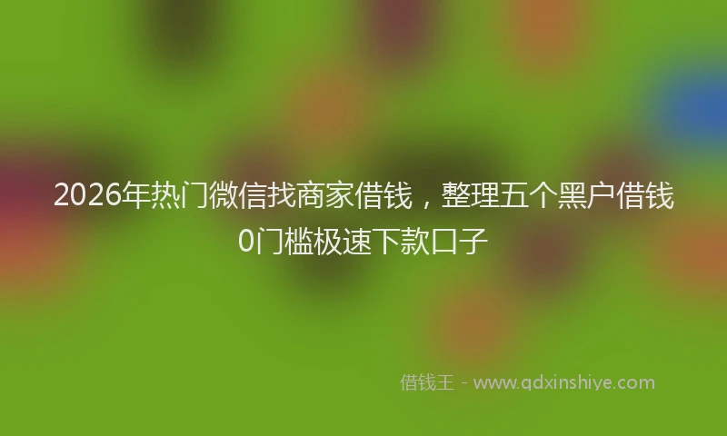 2026年热门微信找商家借钱，整理五个黑户借钱0门槛极速下款口子