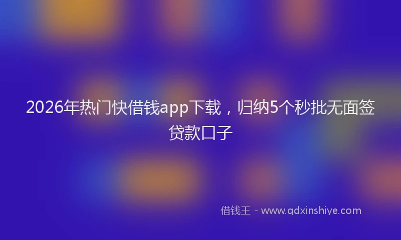 2026年热门快借钱app下载,归纳5个秒批无面签贷款口子