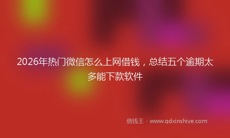 2026年热门微信怎么上网借钱，总结五个逾期太多能下款软件