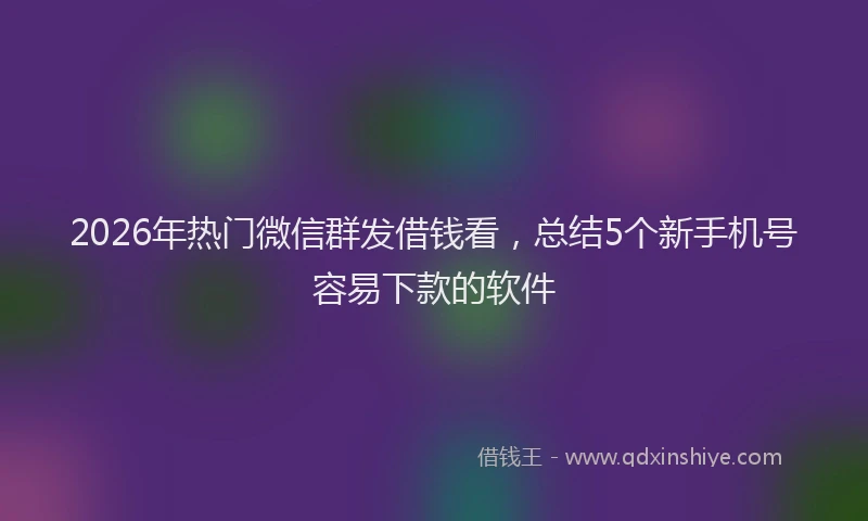2026年热门微信群发借钱看，总结5个新手机号容易下款的软件