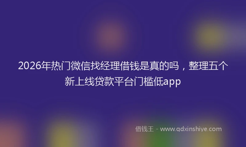 2026年热门微信找经理借钱是真的吗，整理五个新上线贷款平台门槛低app