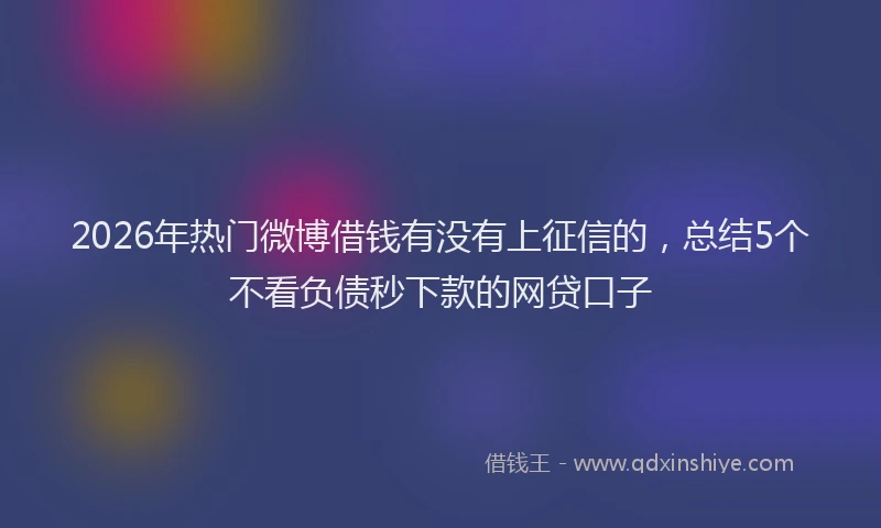 2026年热门微博借钱有没有上征信的，总结5个不看负债秒下款的网贷口子