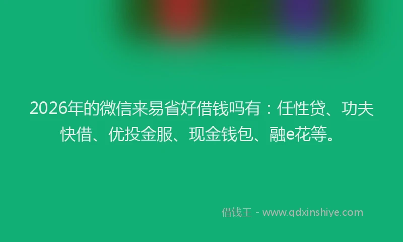 2026年的微信来易省好借钱吗有：任性贷、功夫快借、优投金服、现金钱包、融e花等。