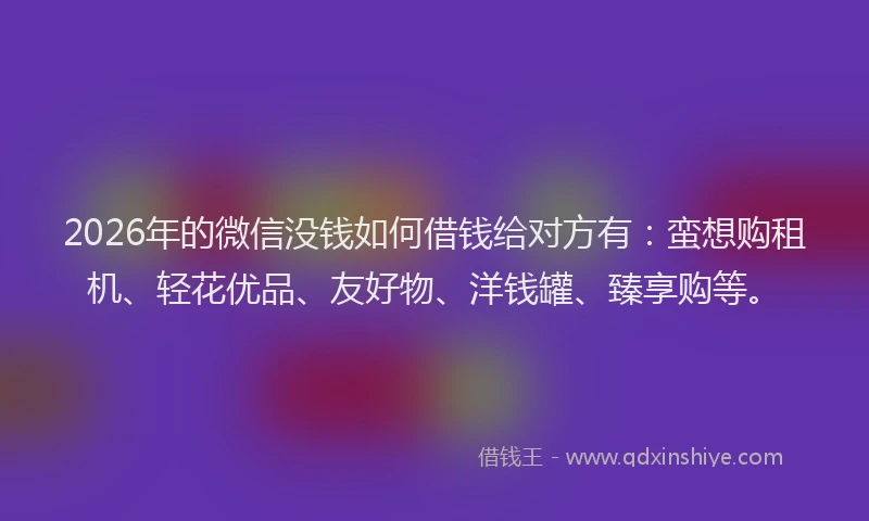 2026年的微信没钱如何借钱给对方有：蛮想购租机、轻花优品、友好物、洋钱罐、臻享购等。