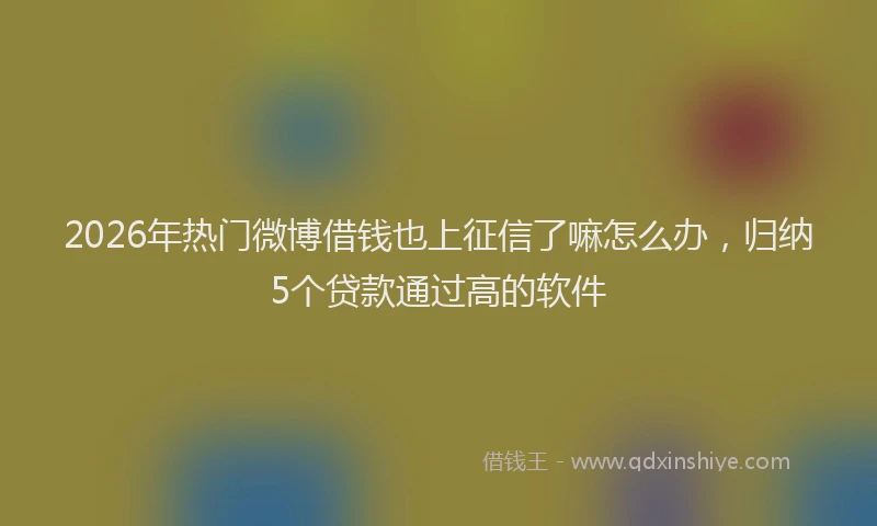 2026年热门微博借钱也上征信了嘛怎么办，归纳5个贷款通过高的软件