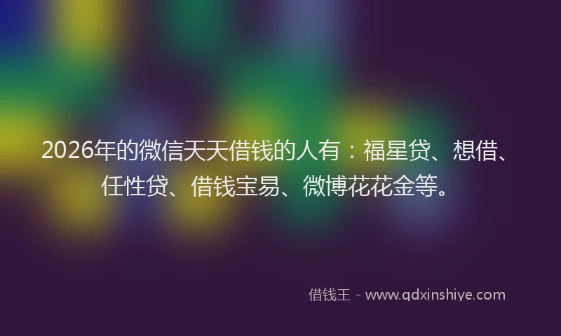 2026年的微信天天借钱的人有:福星贷、想借、任性贷、借钱宝易、微博花花金等。