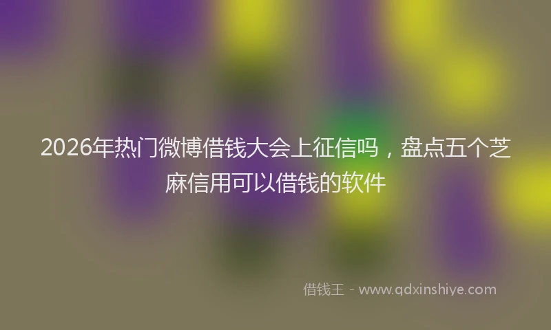 2026年热门微博借钱大会上征信吗，盘点五个芝麻信用可以借钱的软件