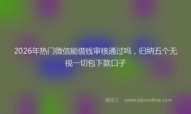 2026年热门微信能借钱审核通过吗，归纳五个无视一切包下款口子