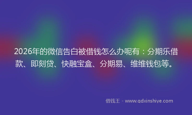 2026年的微信告白被借钱怎么办呢有：分期乐借款、即刻贷、快融宝盒、分期易、维维钱包等。