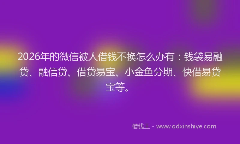 2026年的微信被人借钱不换怎么办有：钱袋易融贷、融信贷、借贷易宝、小金鱼分期、快借易贷宝等。