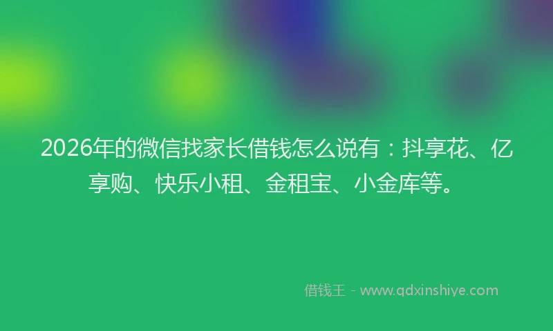2026年的微信找家长借钱怎么说有：抖享花、亿享购、快乐小租、金租宝、小金库等。