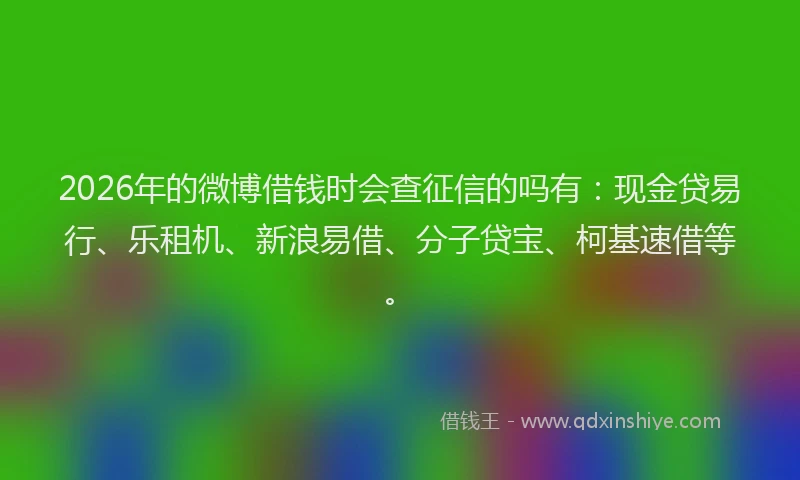 2026年的微博借钱时会查征信的吗有：现金贷易行、乐租机、新浪易借、分子贷宝、柯基速借等。