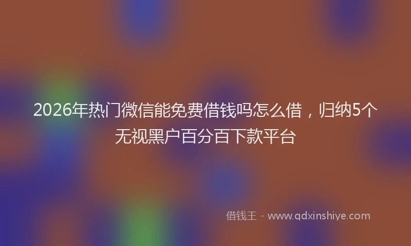 2026年热门微信能免费借钱吗怎么借，归纳5个无视黑户百分百下款平台