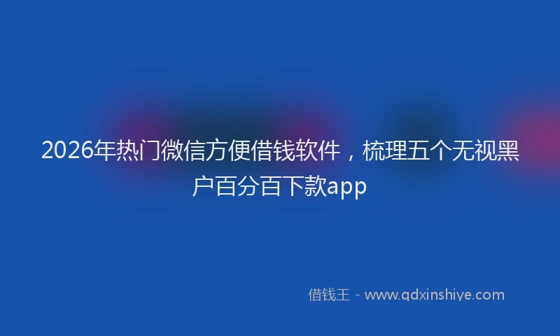2026年热门微信方便借钱软件，梳理五个无视黑户百分百下款app
