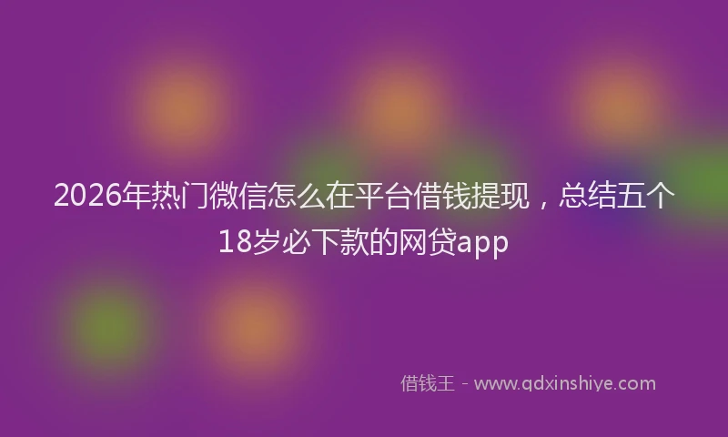 2026年热门微信怎么在平台借钱提现,总结五个18岁必下款的网贷app