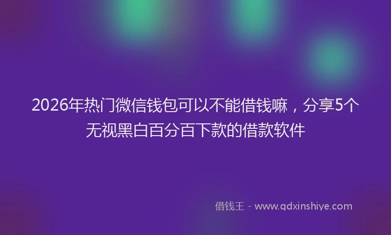 2026年热门微信钱包可以不能借钱嘛，分享5个无视黑白百分百下款的借款软件