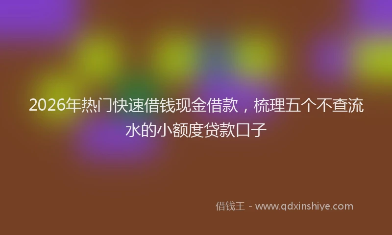 2026年热门快速借钱现金借款，梳理五个不查流水的小额度贷款口子