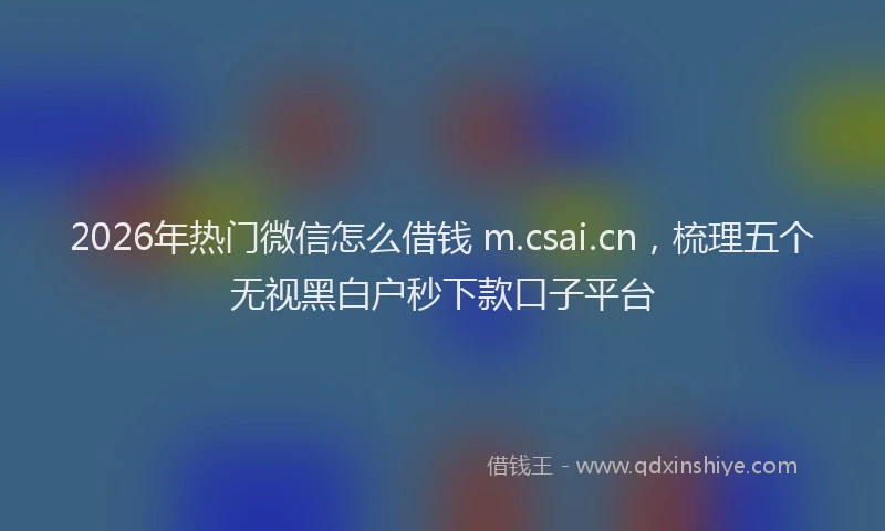 2026年热门微信怎么借钱 m.csai.cn,梳理五个无视黑白户秒下款口子平台