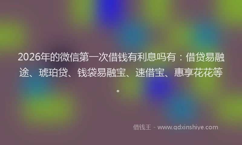 2026年的微信第一次借钱有利息吗有：借贷易融途、琥珀贷、钱袋易融宝、速借宝、惠享花花等。