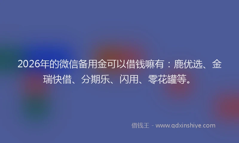 2026年的微信备用金可以借钱嘛有：鹿优选、金瑞快借、分期乐、闪用、零花罐等。