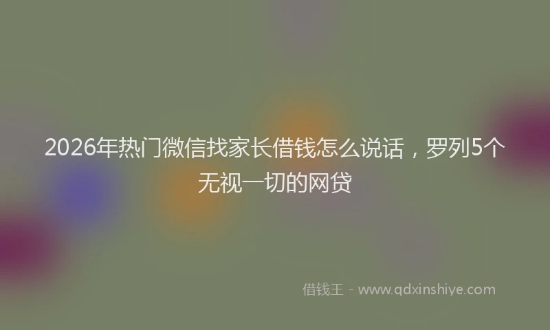 2026年热门微信找家长借钱怎么说话，罗列5个无视一切的网贷