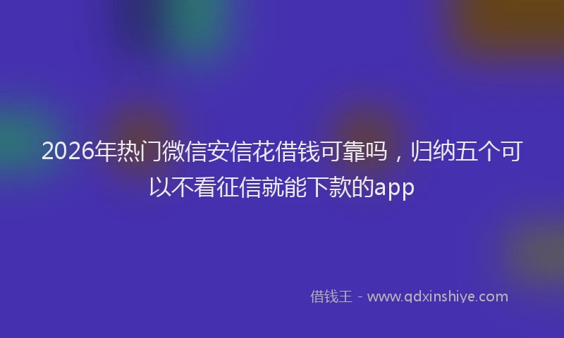 2026年热门微信安信花借钱可靠吗，归纳五个可以不看征信就能下款的app