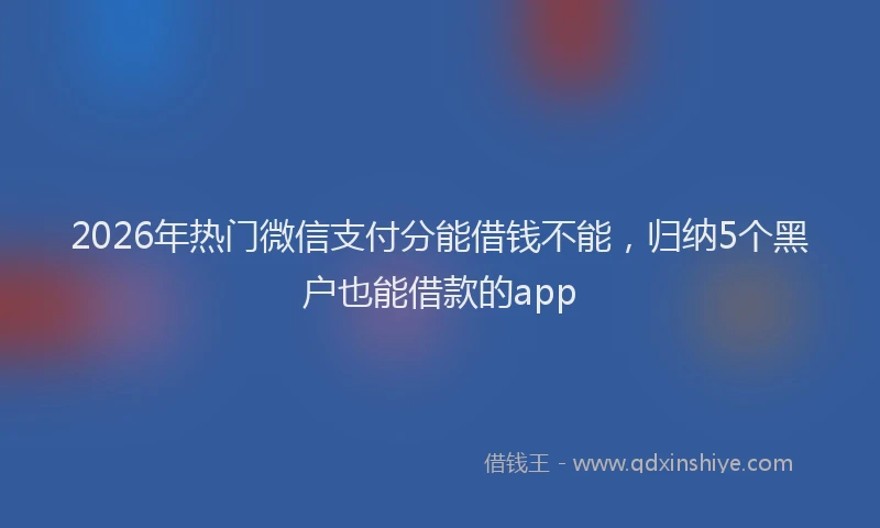 2026年热门微信支付分能借钱不能，归纳5个黑户也能借款的app
